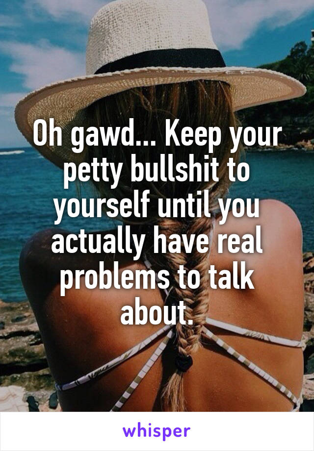 Oh gawd... Keep your petty bullshit to yourself until you actually have real problems to talk about.