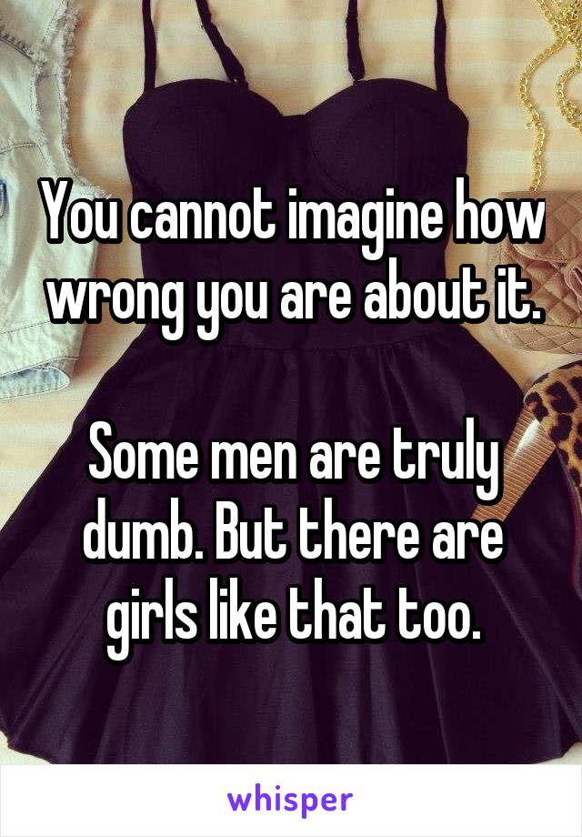 You cannot imagine how wrong you are about it.

Some men are truly dumb. But there are girls like that too.