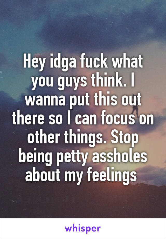 Hey idga fuck what you guys think. I wanna put this out there so I can focus on other things. Stop being petty assholes about my feelings 