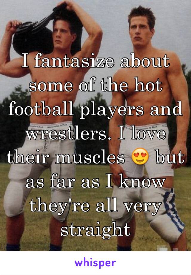 I fantasize about some of the hot football players and wrestlers. I love their muscles 😍 but as far as I know they're all very straight