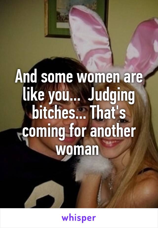 And some women are like you...  Judging bitches... That's coming for another woman 