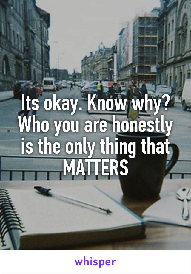 Its okay. Know why?
Who you are honestly is the only thing that MATTERS