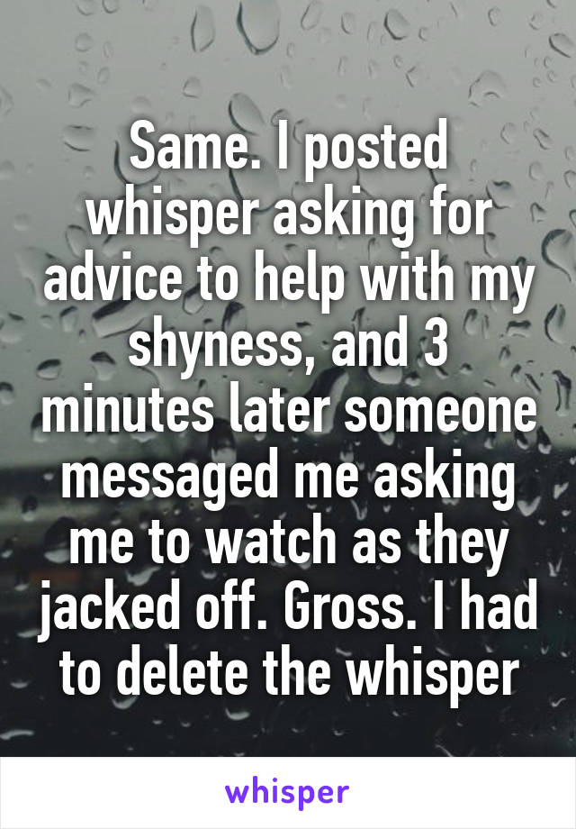 Same. I posted whisper asking for advice to help with my shyness, and 3 minutes later someone messaged me asking me to watch as they jacked off. Gross. I had to delete the whisper
