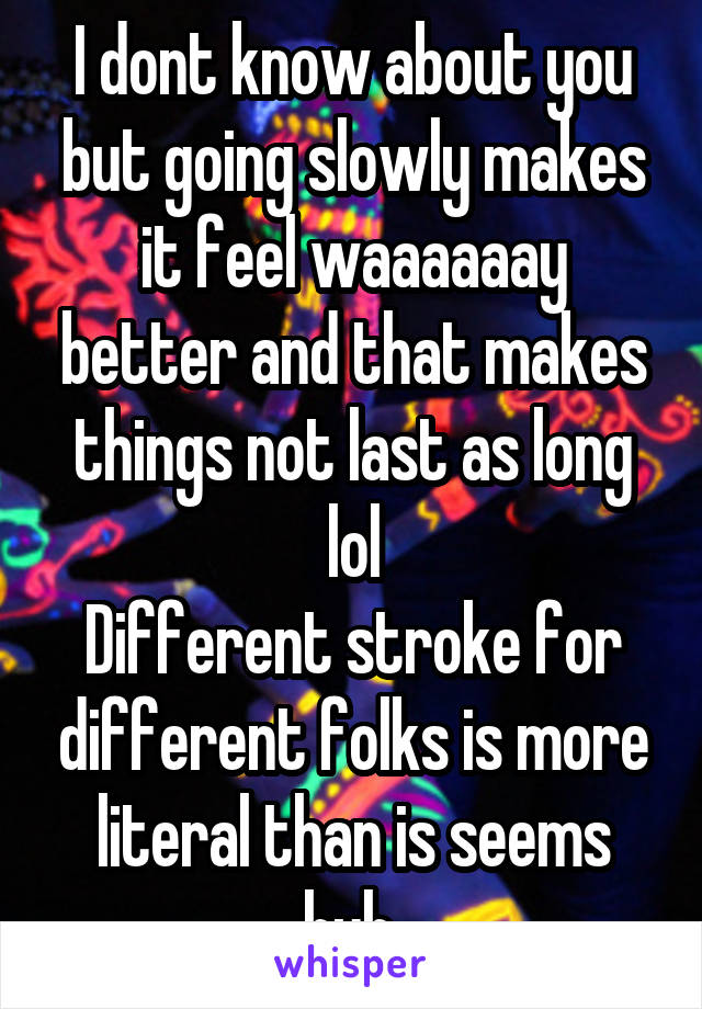 I dont know about you but going slowly makes it feel waaaaaay better and that makes things not last as long lol
Different stroke for different folks is more literal than is seems huh 