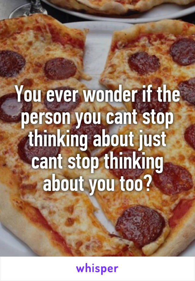 You ever wonder if the person you cant stop thinking about just cant stop thinking about you too?