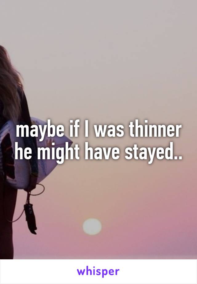 maybe if I was thinner he might have stayed..