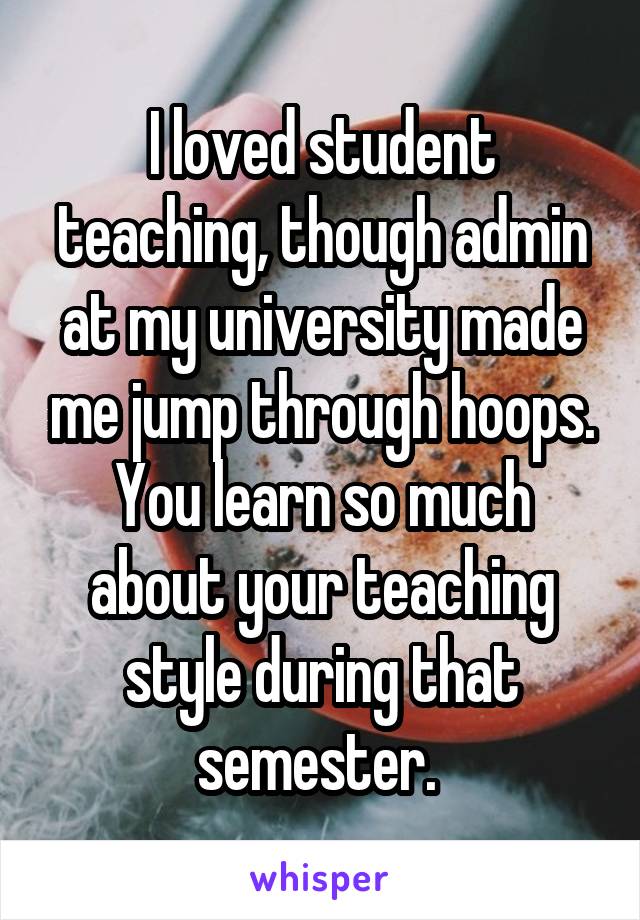 I loved student teaching, though admin at my university made me jump through hoops. You learn so much about your teaching style during that semester. 