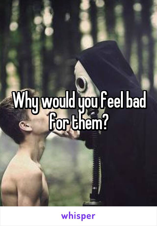 Why would you feel bad for them?