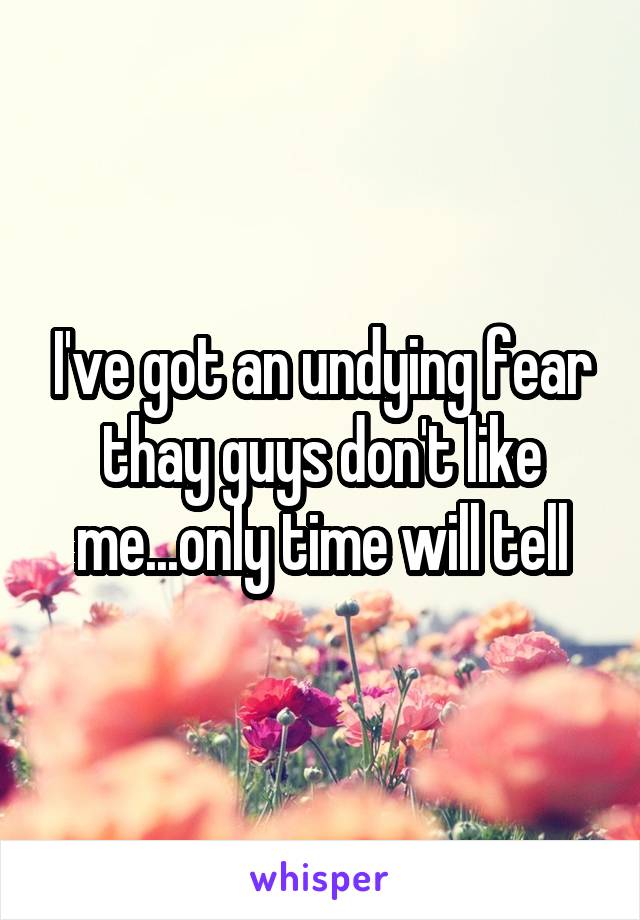 I've got an undying fear thay guys don't like me...only time will tell