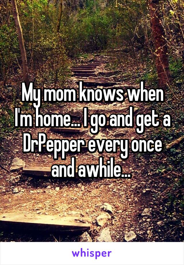 My mom knows when I'm home... I go and get a DrPepper every once and awhile... 