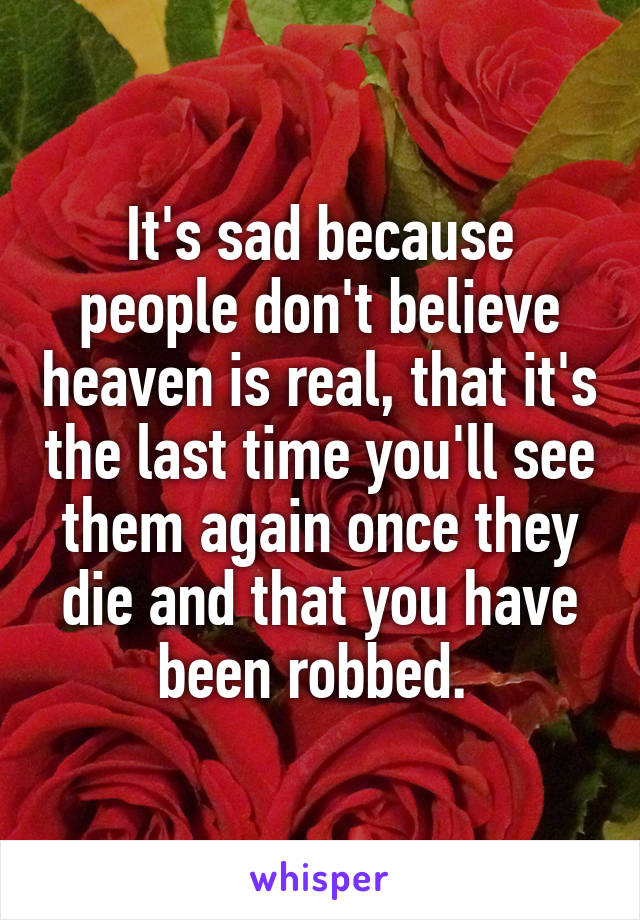 It's sad because people don't believe heaven is real, that it's the last time you'll see them again once they die and that you have been robbed. 