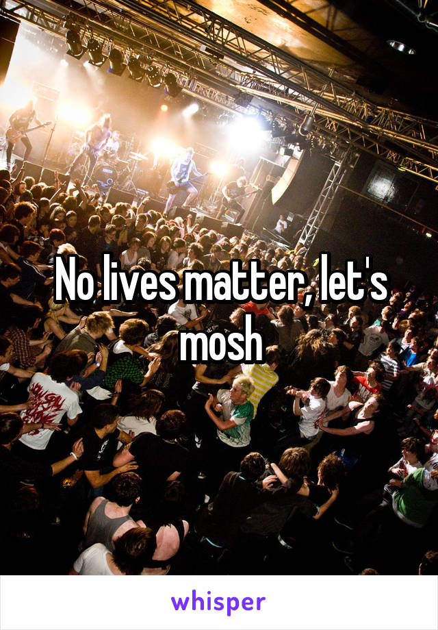 No lives matter, let's mosh