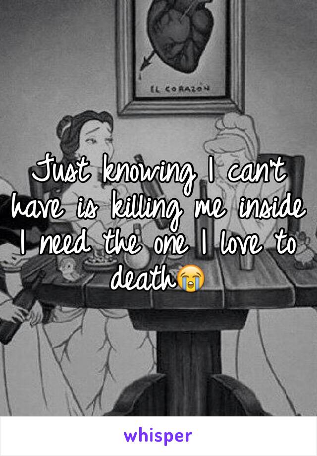 Just knowing I can't have is killing me inside I need the one I love to death😭