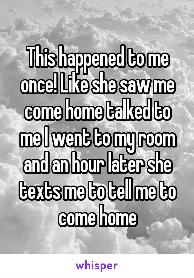 This happened to me once! Like she saw me come home talked to me I went to my room and an hour later she texts me to tell me to come home