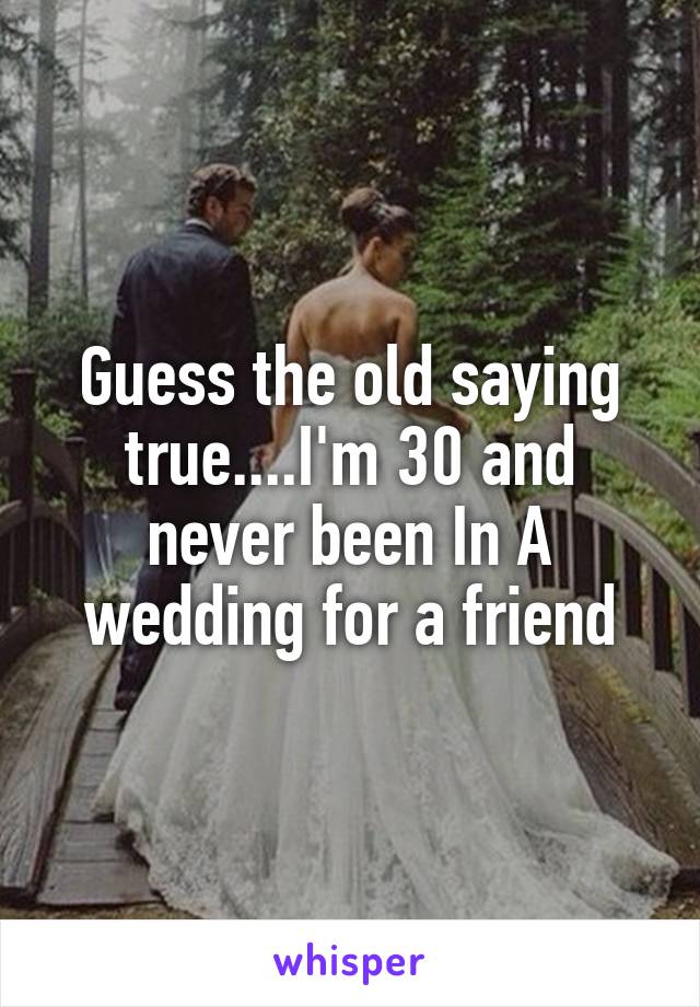 Guess the old saying true....I'm 30 and never been In A wedding for a friend