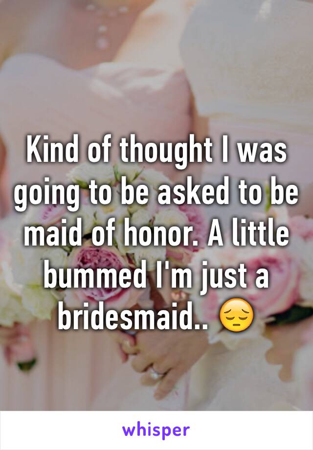 Kind of thought I was going to be asked to be maid of honor. A little bummed I'm just a bridesmaid.. 😔