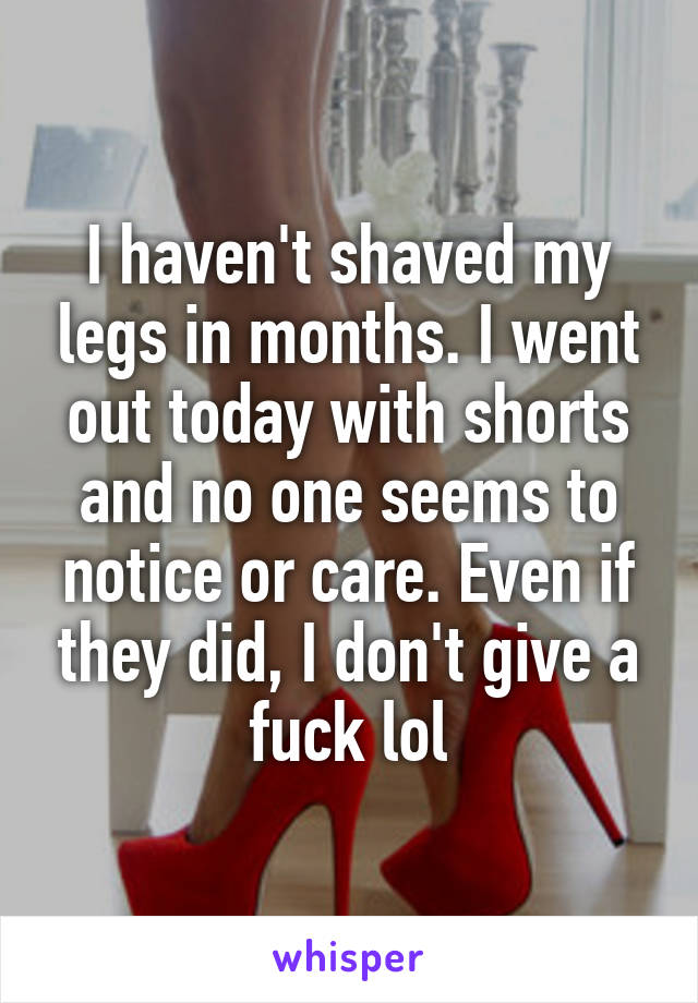 I haven't shaved my legs in months. I went out today with shorts and no one seems to notice or care. Even if they did, I don't give a fuck lol