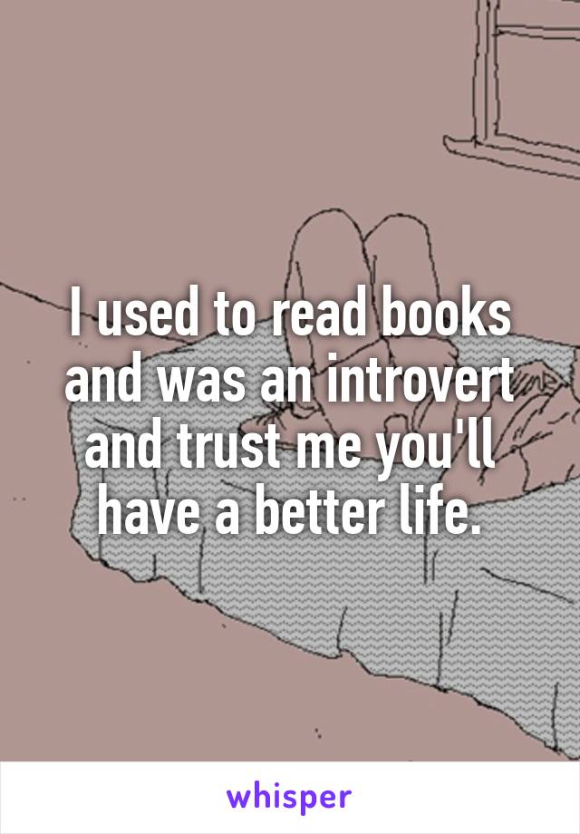 I used to read books and was an introvert and trust me you'll have a better life.