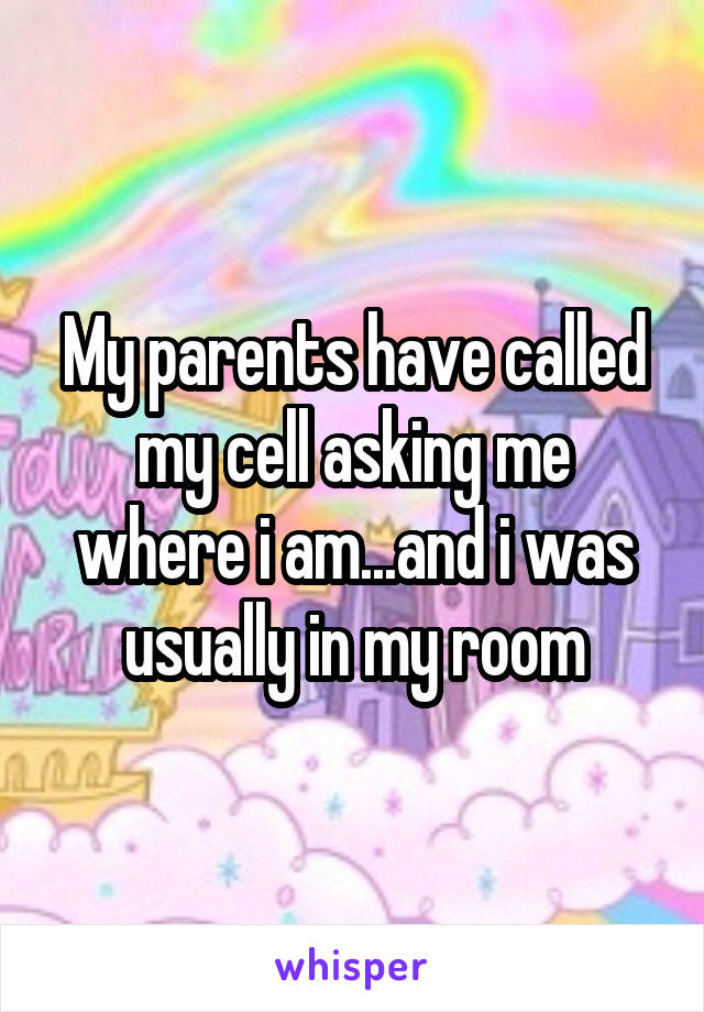 My parents have called my cell asking me where i am...and i was usually in my room