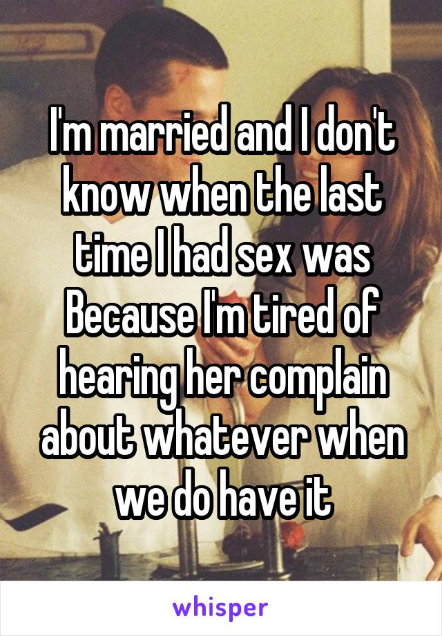 I'm married and I don't know when the last time I had sex was Because I'm tired of hearing her complain about whatever when we do have it