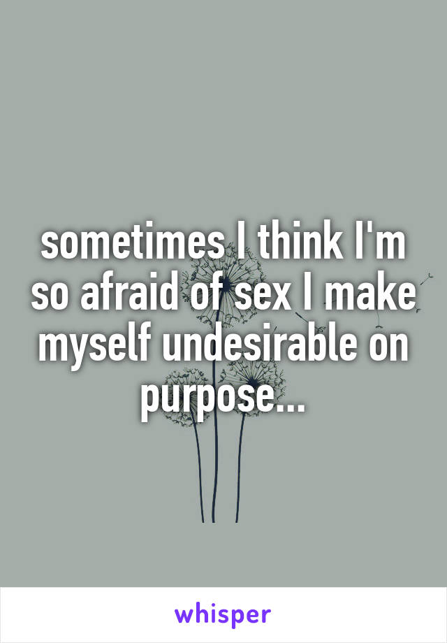 sometimes I think I'm so afraid of sex I make myself undesirable on purpose...