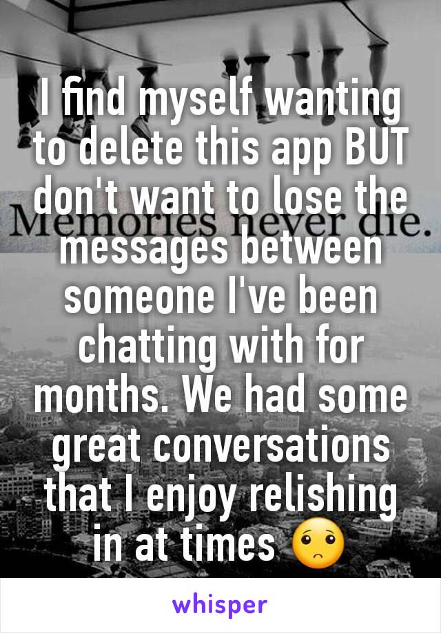 I find myself wanting to delete this app BUT  don't want to lose the messages between someone I've been chatting with for months. We had some great conversations that I enjoy relishing in at times 🙁