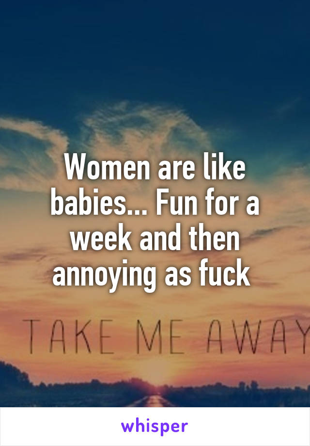 Women are like babies... Fun for a week and then annoying as fuck 