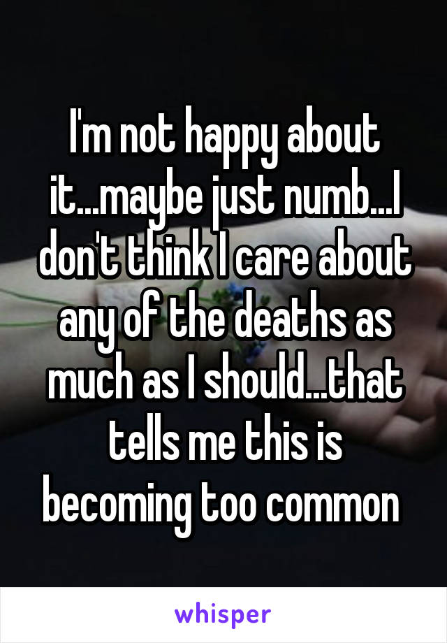 I'm not happy about it...maybe just numb...I don't think I care about any of the deaths as much as I should...that tells me this is becoming too common 