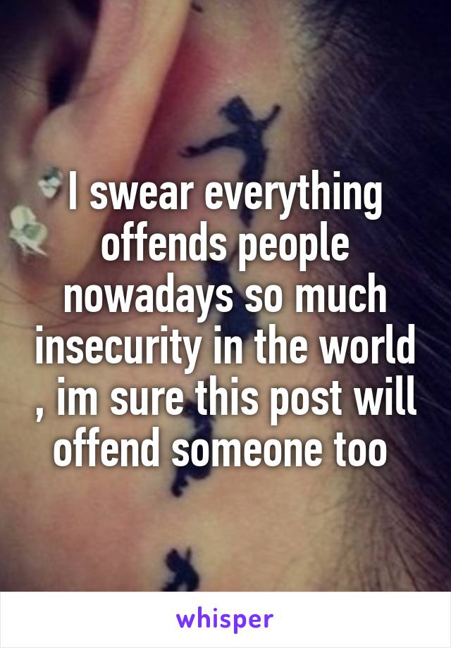 I swear everything offends people nowadays so much insecurity in the world , im sure this post will offend someone too 