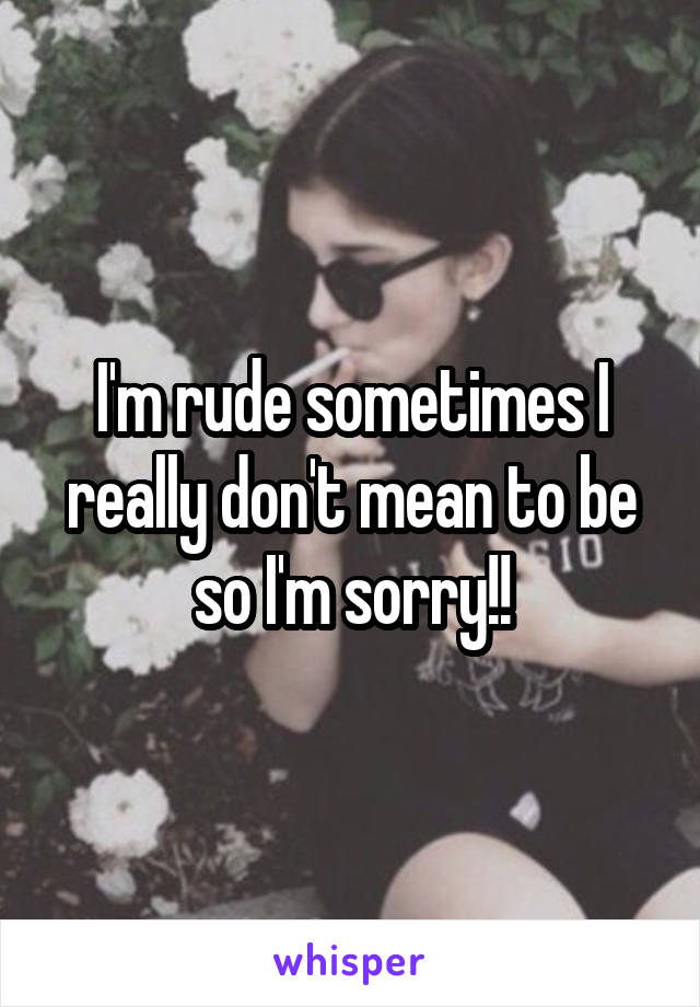 I'm rude sometimes I really don't mean to be so I'm sorry!!