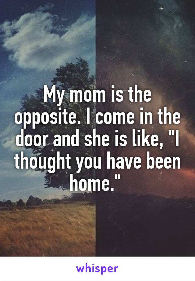 My mom is the opposite. I come in the door and she is like, "I thought you have been home." 