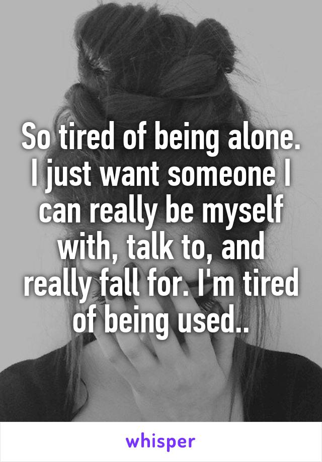 So tired of being alone. I just want someone I can really be myself with, talk to, and really fall for. I'm tired of being used..