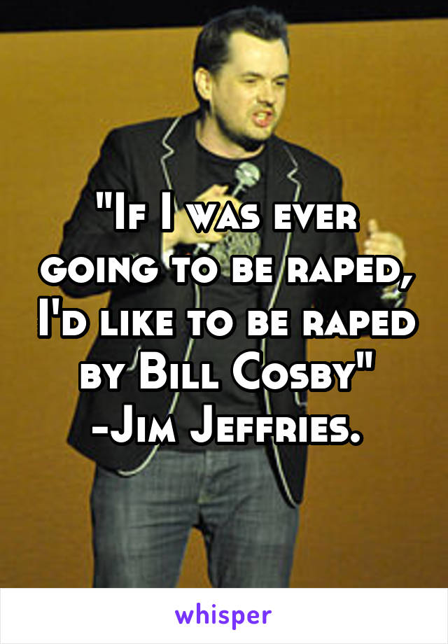 "If I was ever going to be raped, I'd like to be raped by Bill Cosby"
-Jim Jeffries.