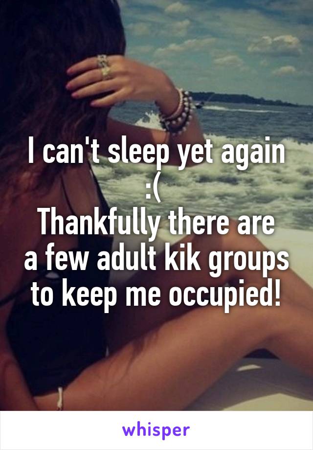 I can't sleep yet again :( 
Thankfully there are a few adult kik groups to keep me occupied!