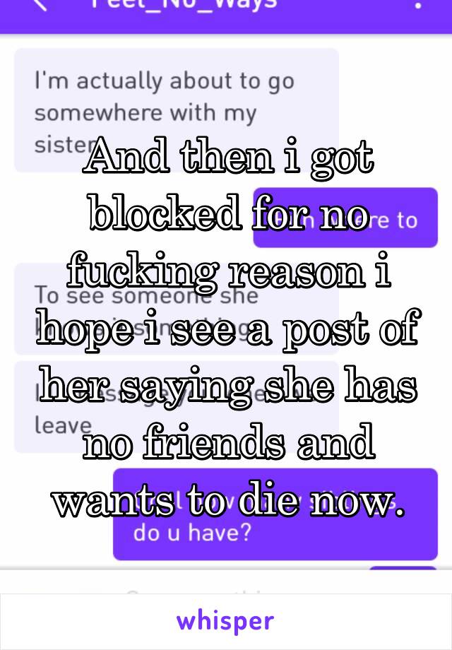 And then i got blocked for no fucking reason i hope i see a post of her saying she has no friends and wants to die now.