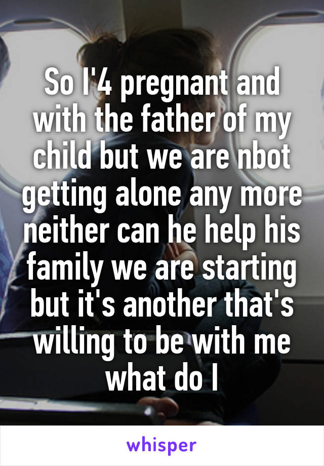 So I'4 pregnant and with the father of my child but we are nbot getting alone any more neither can he help his family we are starting but it's another that's willing to be with me what do I