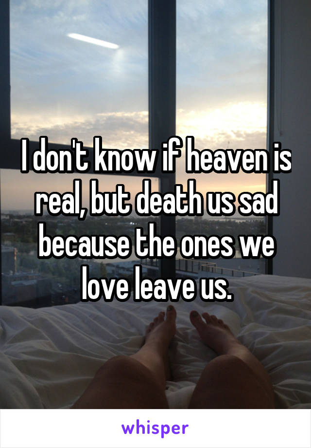 I don't know if heaven is real, but death us sad because the ones we love leave us.