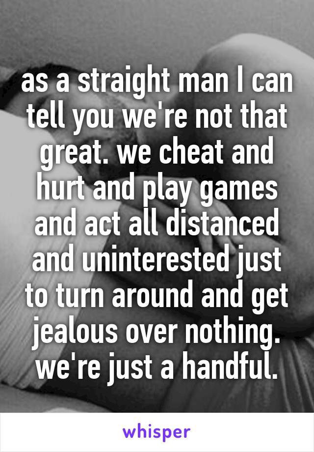 as a straight man I can tell you we're not that great. we cheat and hurt and play games and act all distanced and uninterested just to turn around and get jealous over nothing. we're just a handful.