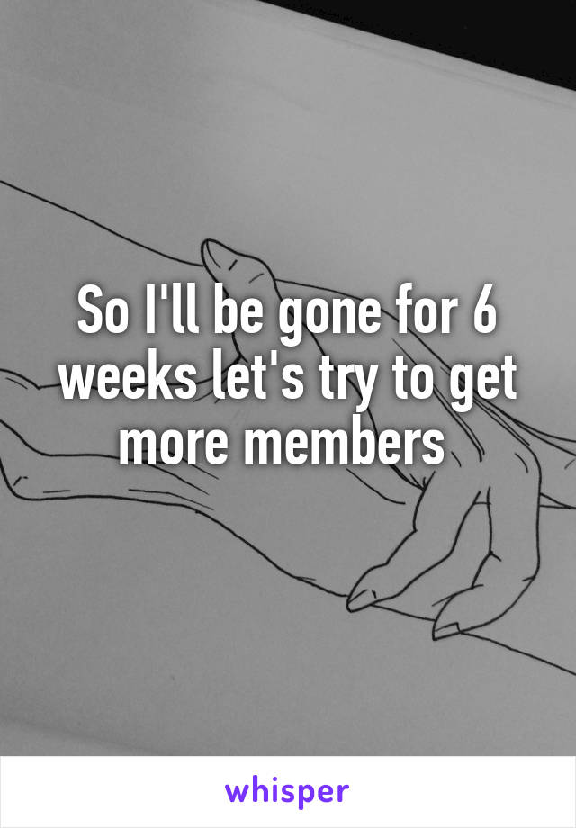 So I'll be gone for 6 weeks let's try to get more members 
