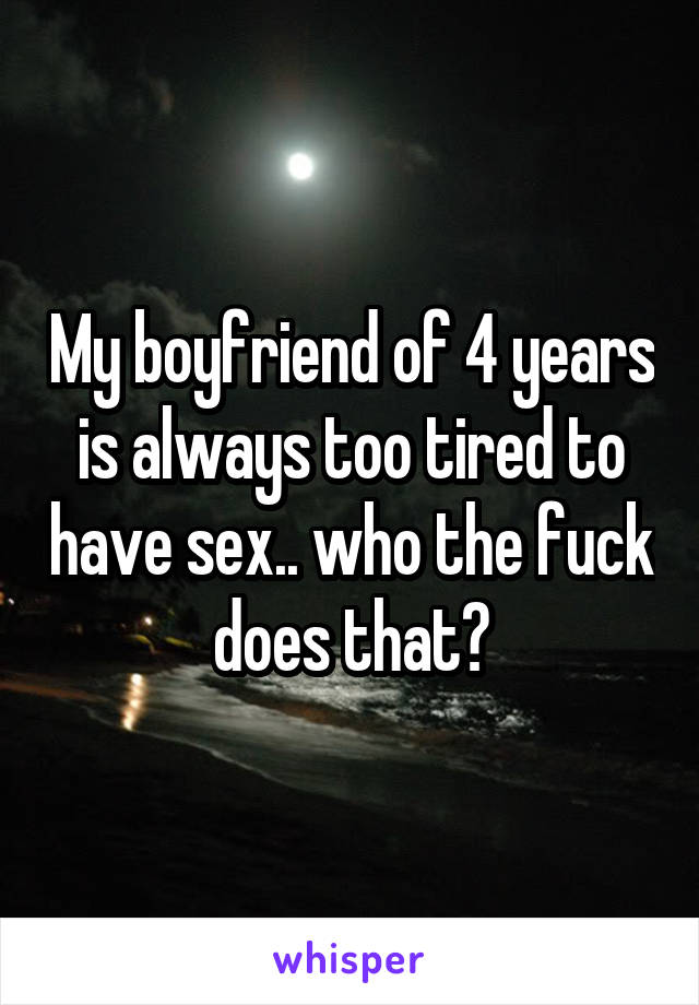 My boyfriend of 4 years is always too tired to have sex.. who the fuck does that?