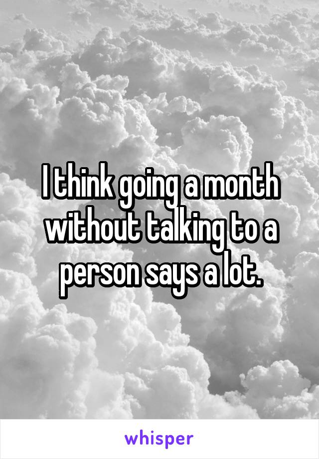 I think going a month without talking to a person says a lot.