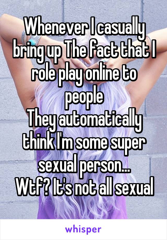 Whenever I casually bring up The fact that I role play online to people
They automatically think I'm some super sexual person...
Wtf? It's not all sexual 