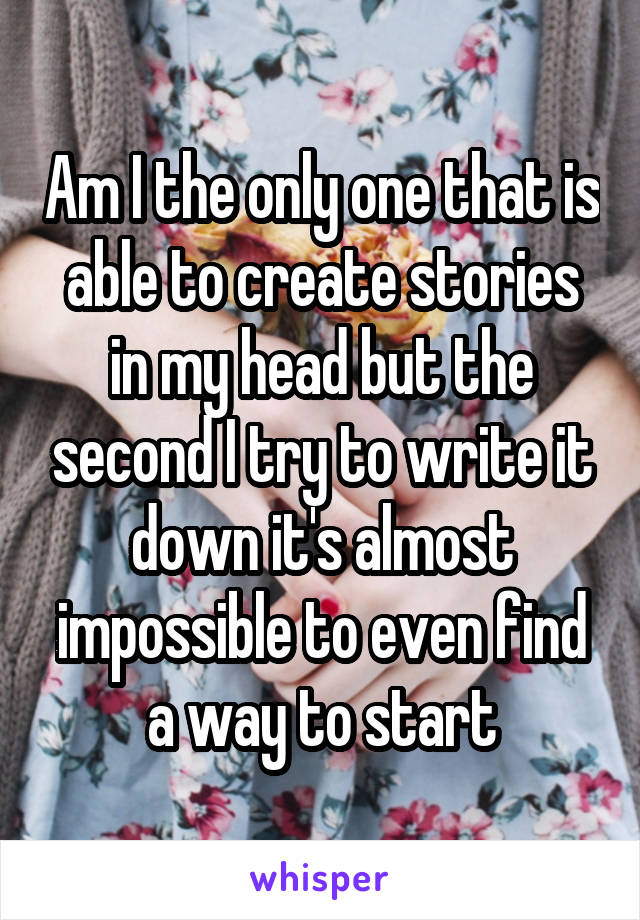 Am I the only one that is able to create stories in my head but the second I try to write it down it's almost impossible to even find a way to start