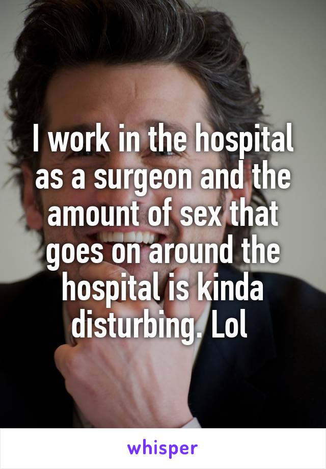 I work in the hospital as a surgeon and the amount of sex that goes on around the hospital is kinda disturbing. Lol 