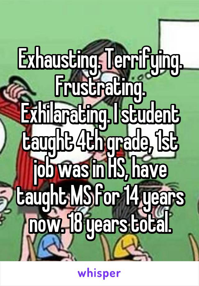 Exhausting. Terrifying. Frustrating. Exhilarating. I student taught 4th grade, 1st job was in HS, have taught MS for 14 years now. 18 years total.