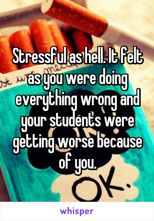 Stressful as hell. It felt as you were doing everything wrong and your students were getting worse because of you.