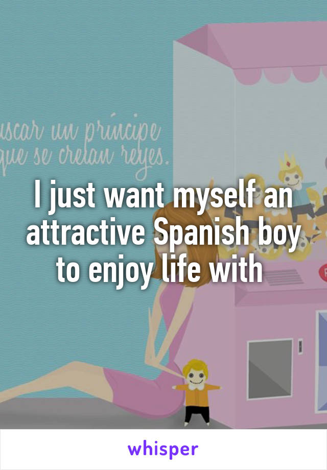 I just want myself an attractive Spanish boy to enjoy life with 