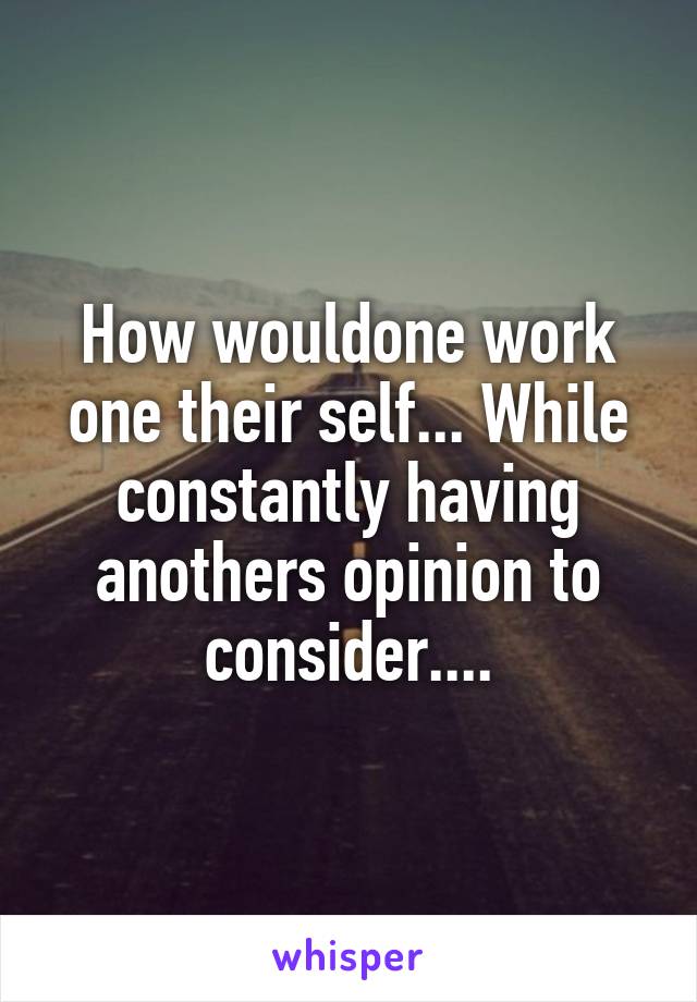 How wouldone work one their self... While constantly having anothers opinion to consider....