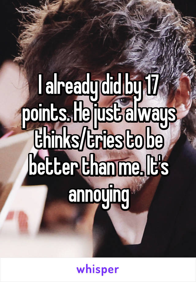 I already did by 17 points. He just always thinks/tries to be better than me. It's annoying