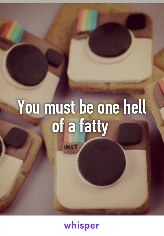 You must be one hell of a fatty 